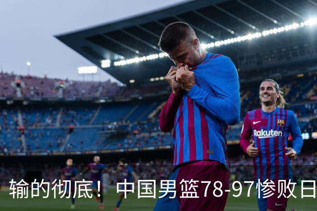 输的彻底！中国男篮78-97惨败日本，无缘决赛！外线崩盘+篮板被爆